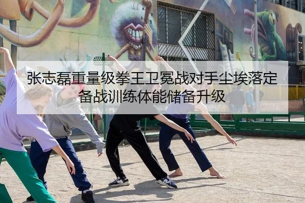 张志磊重量级拳王卫冕战对手尘埃落定 备战训练体能储备升级