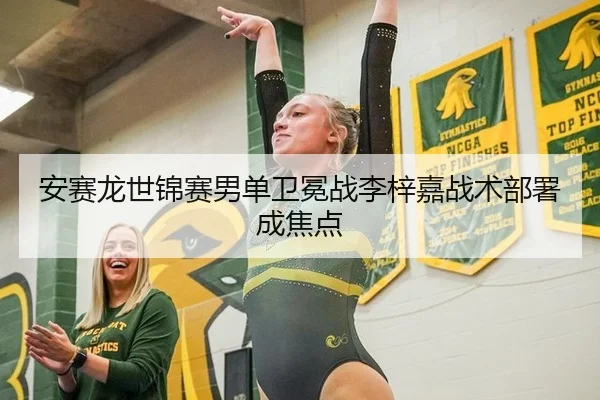 安赛龙世锦赛男单卫冕战李梓嘉战术部署成焦点