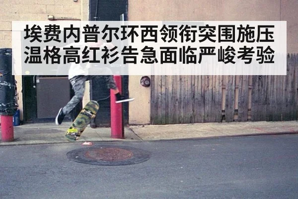 埃费内普尔环西领衔突围施压温格高红衫告急面临严峻考验